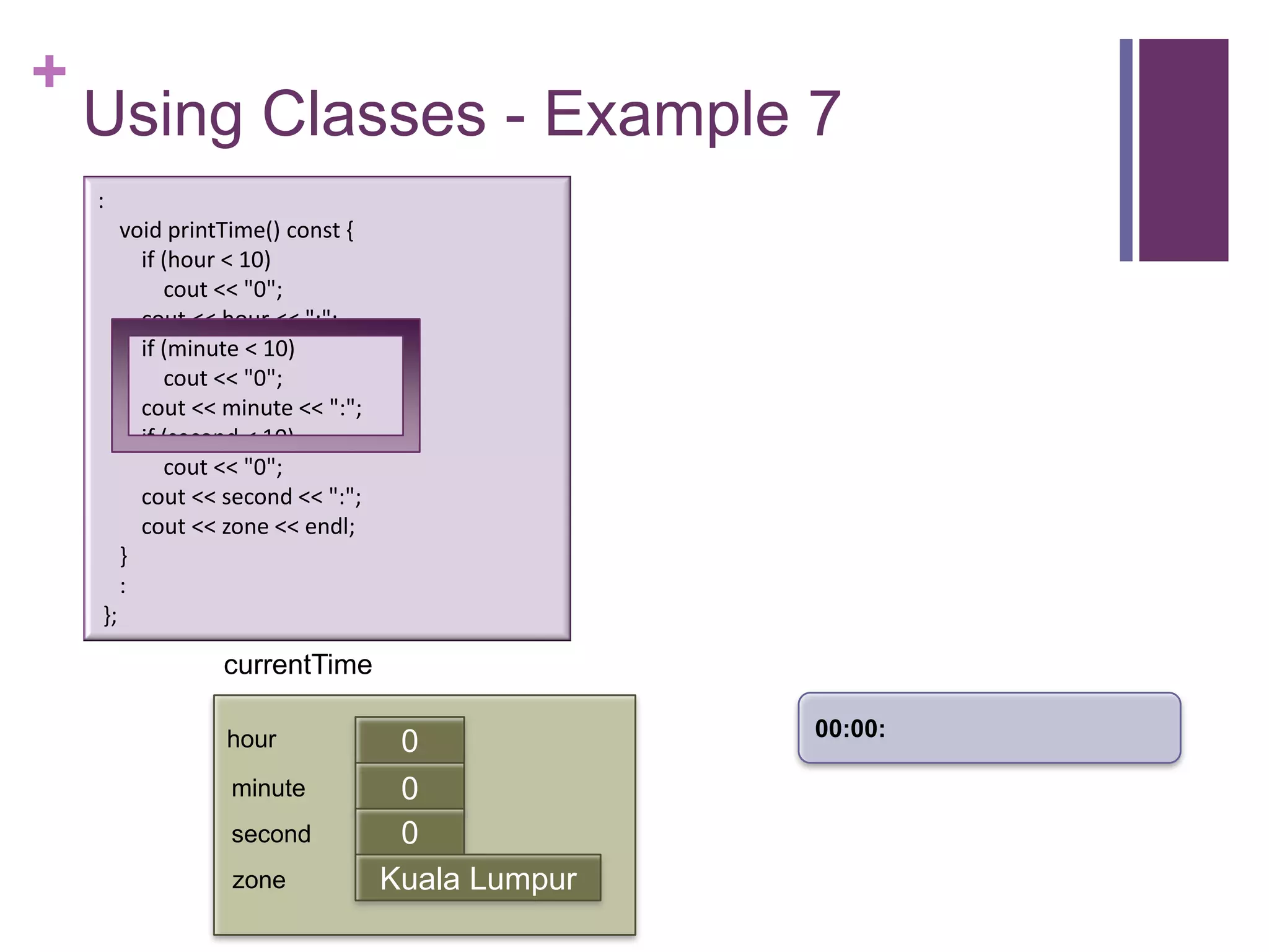 +
    Using Classes - Example 7
    :
         void printTime() const {
           if (hour < 10)
              cout << "0";
           cout << hour << ":";
           if (minute < 10)
              cout << "0";
           cout << minute << ":";
           if (second < 10)
              cout << "0";
           cout << second << ":";
           cout << zone << endl;
         }
         :
    };

                   currentTime

                                                   00:00:
                   hour              0
                    minute           0
                                     first
                    second           0
                    zone            Kuala Lumpur
 