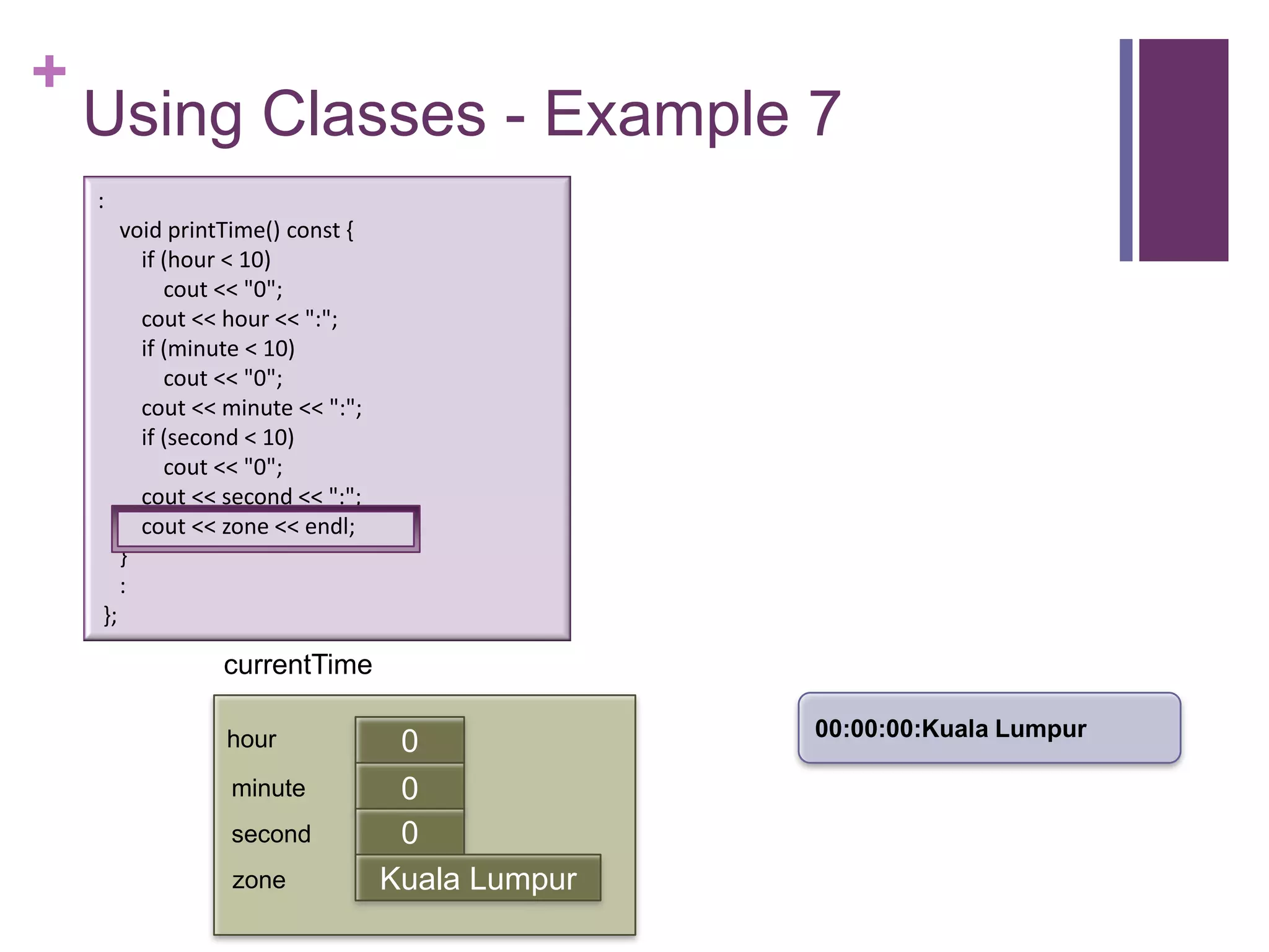 +
    Using Classes - Example 7
    :
         void printTime() const {
           if (hour < 10)
              cout << "0";
           cout << hour << ":";
           if (minute < 10)
              cout << "0";
           cout << minute << ":";
           if (second < 10)
              cout << "0";
           cout << second << ":";
           cout << zone << endl;
         }
         :
    };

                   currentTime

                                                   00:00:00:Kuala Lumpur
                   hour              0
                    minute           0
                                     first
                    second           0
                    zone            Kuala Lumpur
 