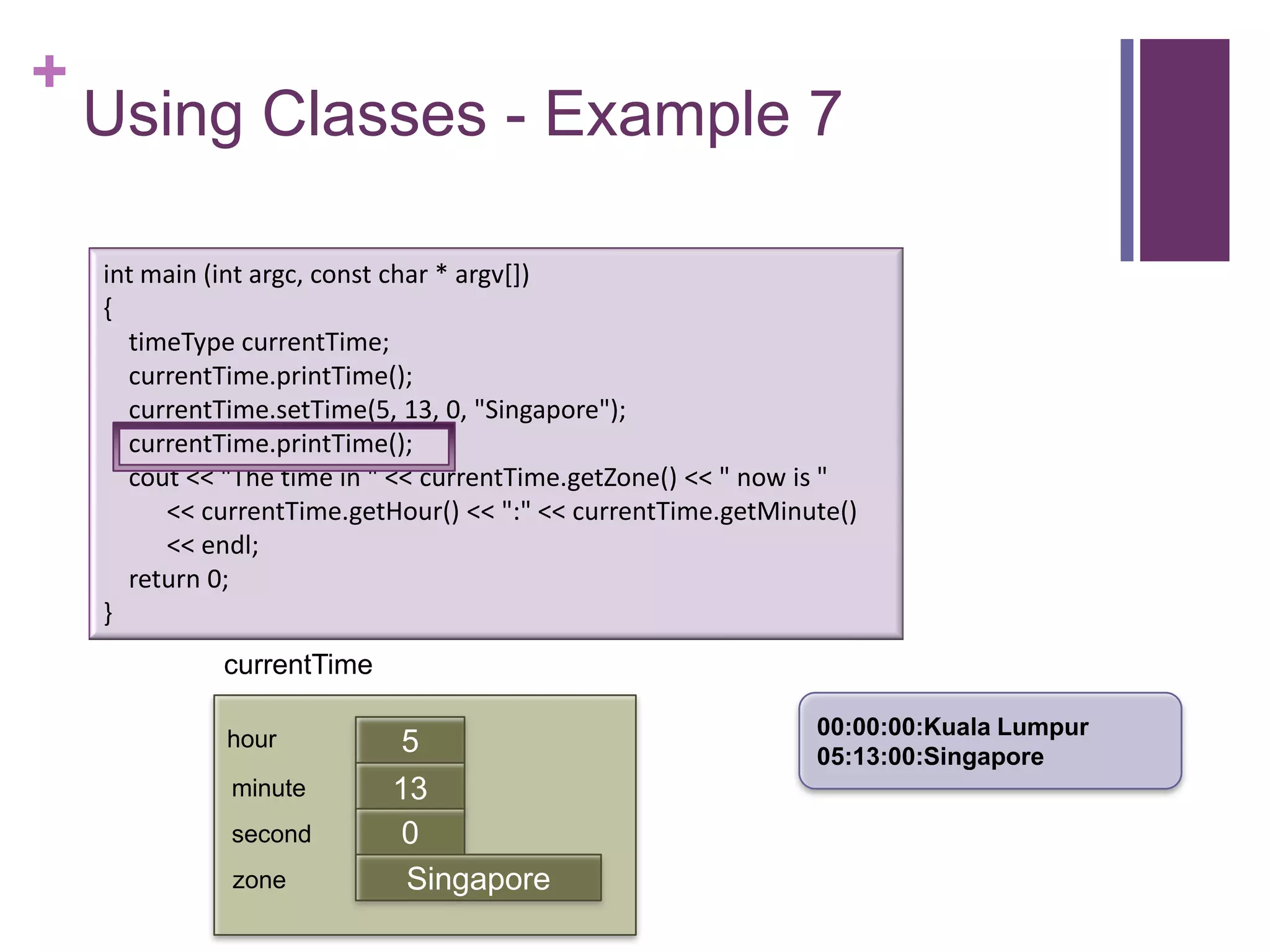 +
    Using Classes - Example 7

    int main (int argc, const char * argv[])
    {
      timeType currentTime;
      currentTime.printTime();
      currentTime.setTime(5, 13, 0, "Singapore");
      currentTime.printTime();
      cout << "The time in " << currentTime.getZone() << " now is "
         << currentTime.getHour() << ":" << currentTime.getMinute()
         << endl;
      return 0;
    }
              currentTime

                                                               00:00:00:Kuala Lumpur
              hour           5                                 05:13:00:Singapore
              minute        13
                            first
              second         0
              zone           Singapore
 