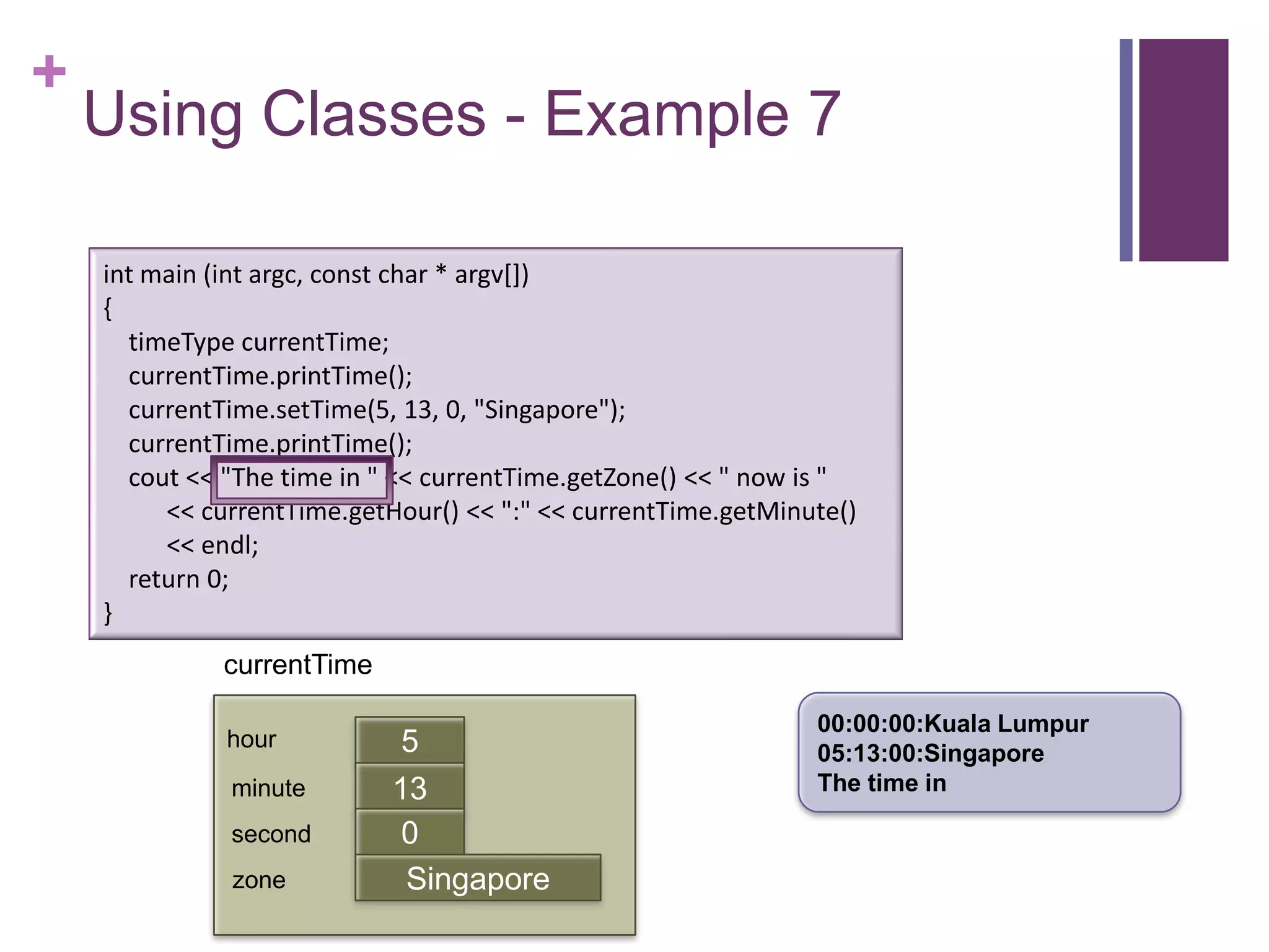 +
    Using Classes - Example 7

    int main (int argc, const char * argv[])
    {
      timeType currentTime;
      currentTime.printTime();
      currentTime.setTime(5, 13, 0, "Singapore");
      currentTime.printTime();
      cout << "The time in " << currentTime.getZone() << " now is "
         << currentTime.getHour() << ":" << currentTime.getMinute()
         << endl;
      return 0;
    }
              currentTime

                                                               00:00:00:Kuala Lumpur
              hour           5                                 05:13:00:Singapore
              minute        13                                 The time in
                            first
              second         0
              zone           Singapore
 