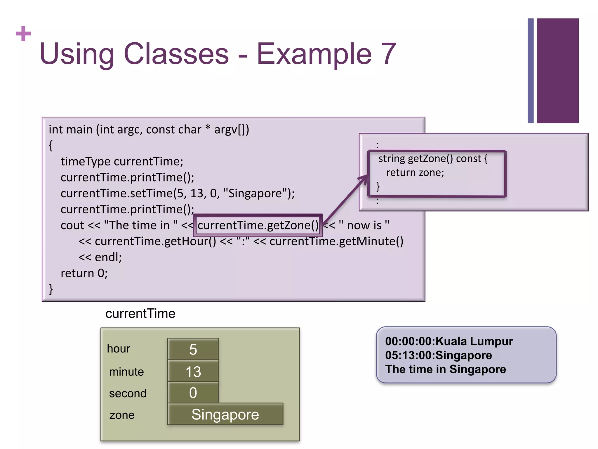 +
    Using Classes - Example 7

    int main (int argc, const char * argv[])
    {                                                           :
      timeType currentTime;                                      string getZone() const {
      currentTime.printTime();                                     return zone;
                                                                }
      currentTime.setTime(5, 13, 0, "Singapore");
                                                                :
      currentTime.printTime();
      cout << "The time in " << currentTime.getZone() << " now is "
         << currentTime.getHour() << ":" << currentTime.getMinute()
         << endl;
      return 0;
    }
              currentTime

                                                                     00:00:00:Kuala Lumpur
               hour            5                                     05:13:00:Singapore
               minute         13                                     The time in Singapore
                              first
               second          0
               zone            Singapore
 