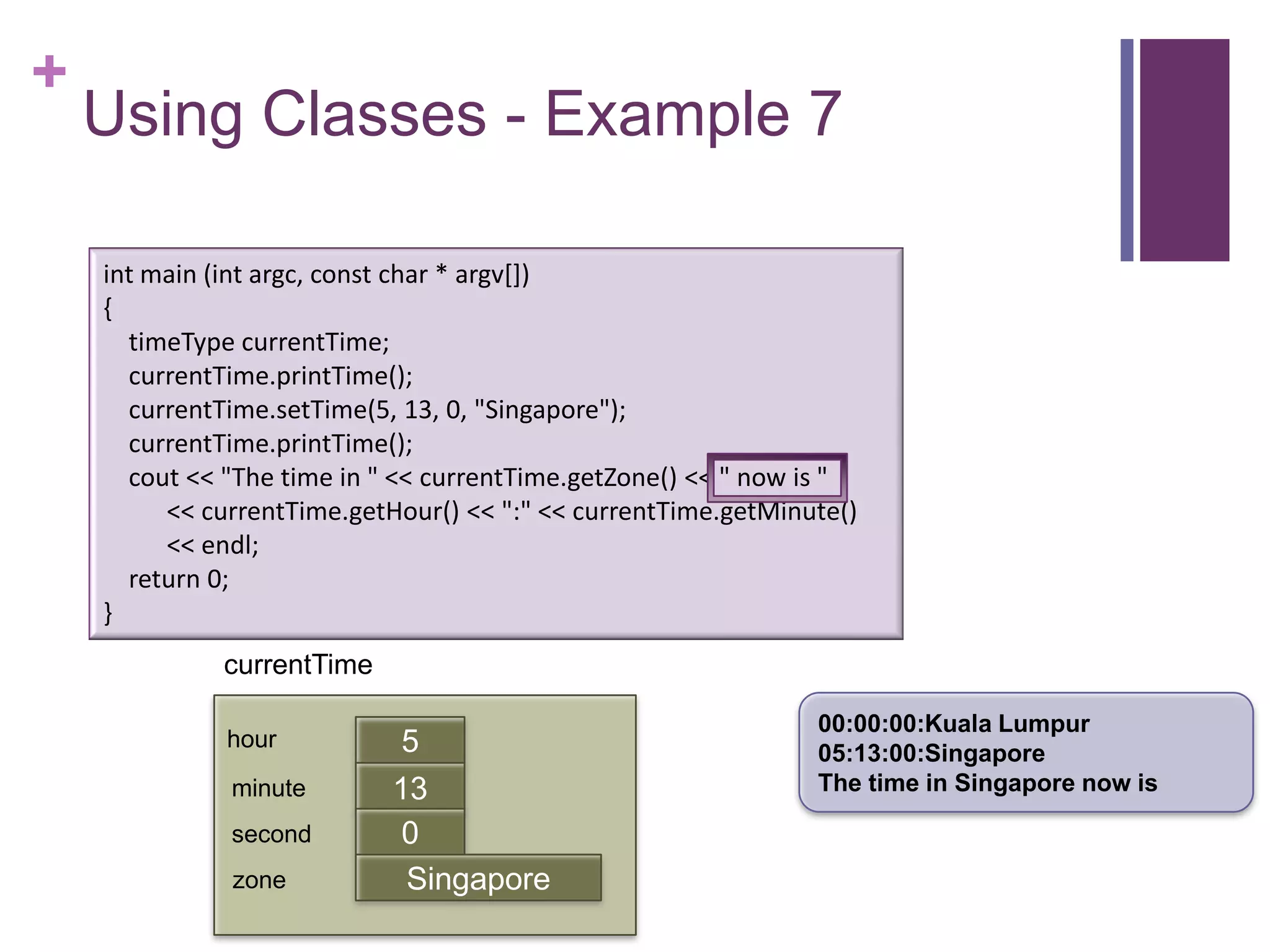 +
    Using Classes - Example 7

    int main (int argc, const char * argv[])
    {
      timeType currentTime;
      currentTime.printTime();
      currentTime.setTime(5, 13, 0, "Singapore");
      currentTime.printTime();
      cout << "The time in " << currentTime.getZone() << " now is "
         << currentTime.getHour() << ":" << currentTime.getMinute()
         << endl;
      return 0;
    }
              currentTime

                                                               00:00:00:Kuala Lumpur
              hour           5                                 05:13:00:Singapore
              minute        13                                 The time in Singapore now is
                            first
              second         0
              zone           Singapore
 