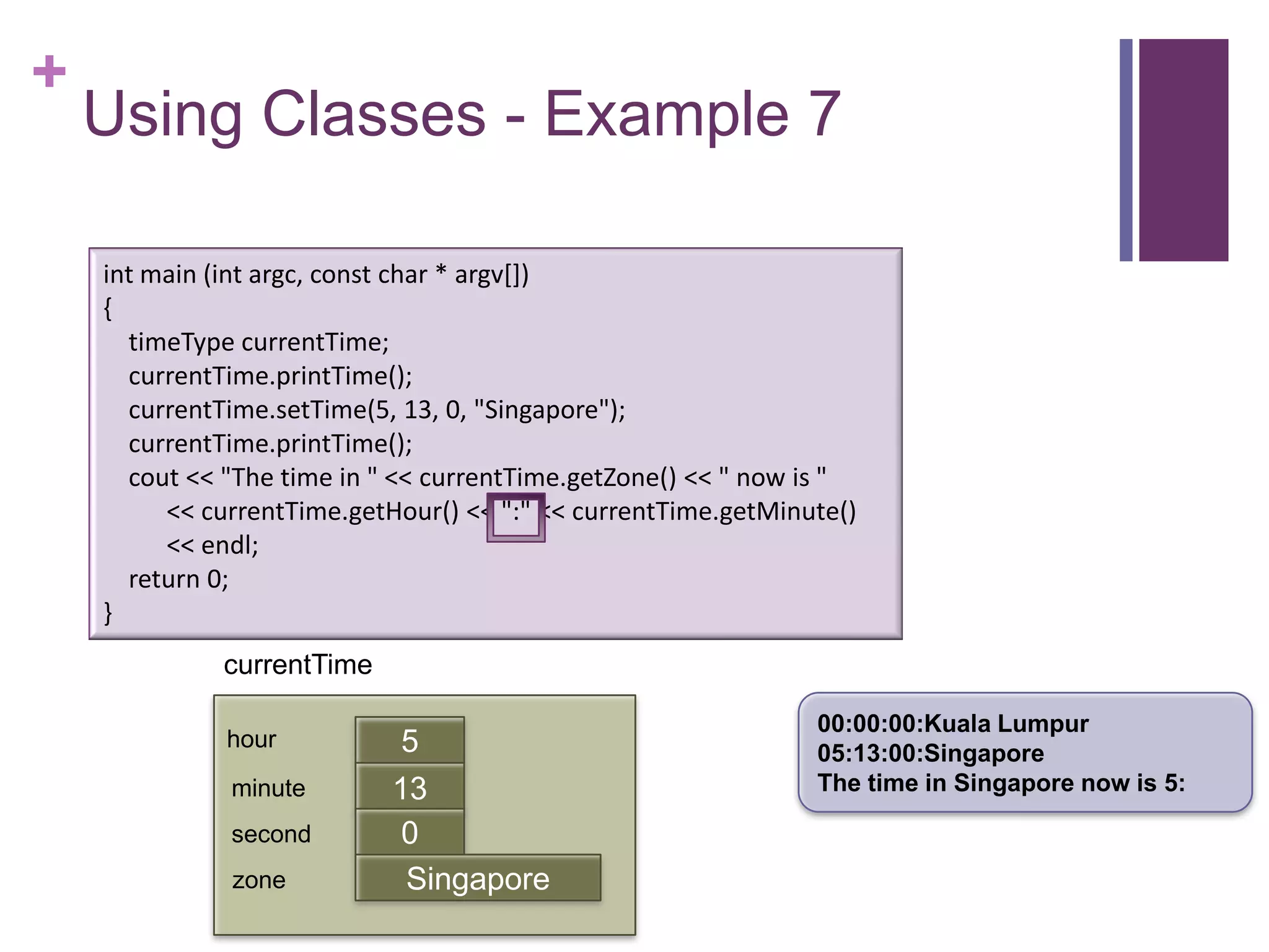 +
    Using Classes - Example 7

    int main (int argc, const char * argv[])
    {
      timeType currentTime;
      currentTime.printTime();
      currentTime.setTime(5, 13, 0, "Singapore");
      currentTime.printTime();
      cout << "The time in " << currentTime.getZone() << " now is "
         << currentTime.getHour() << ":" << currentTime.getMinute()
         << endl;
      return 0;
    }
              currentTime

                                                               00:00:00:Kuala Lumpur
              hour           5                                 05:13:00:Singapore
              minute        13                                 The time in Singapore now is 5:
                            first
              second         0
              zone           Singapore
 