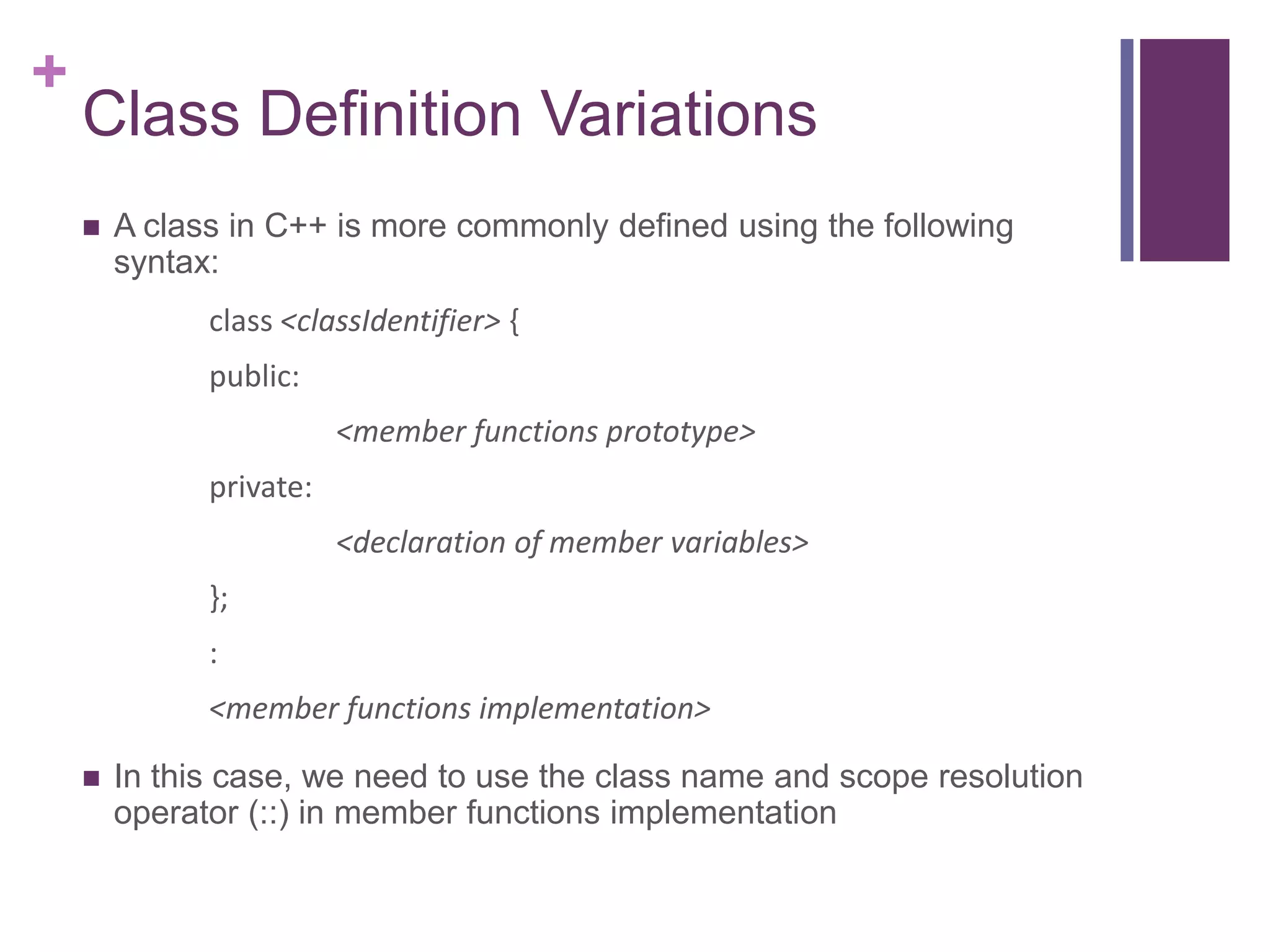 +
    Class Definition Variations
       A class in C++ is more commonly defined using the following
        syntax:
              class <classIdentifier> {
              public:
                         <member functions prototype>
              private:
                         <declaration of member variables>
              };
              :
              <member functions implementation>

       In this case, we need to use the class name and scope resolution
        operator (::) in member functions implementation
 