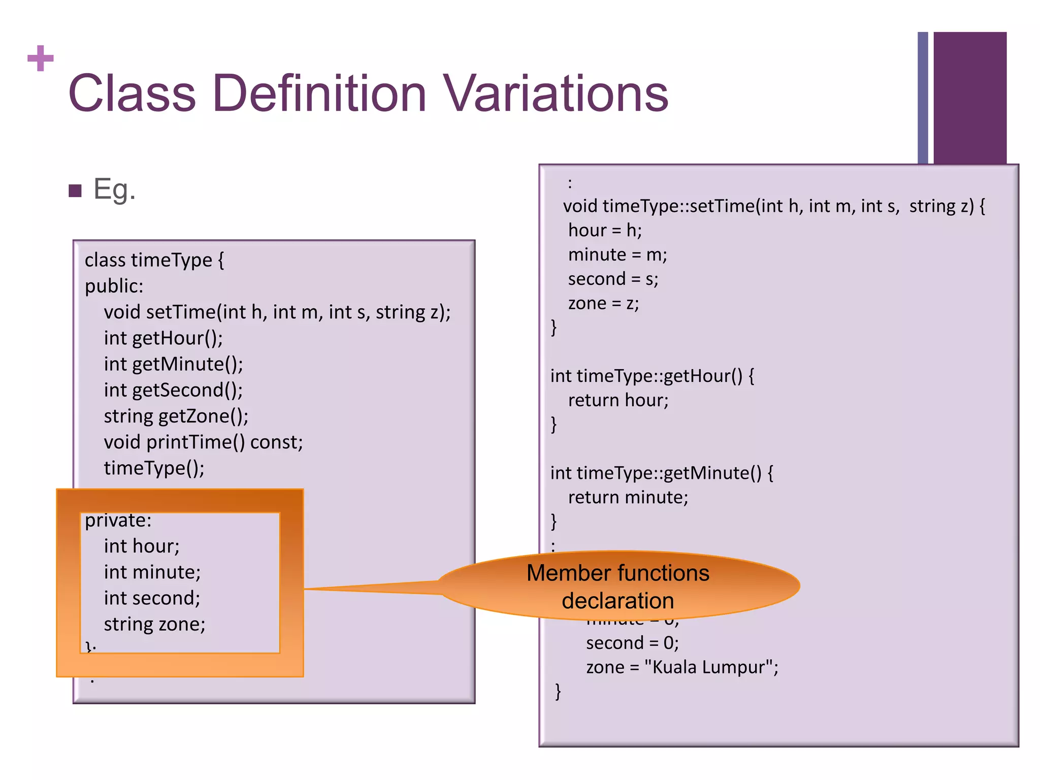 +
    Class Definition Variations
                                                               :
        Eg.                                                   void timeType::setTime(int h, int m, int s, string z) {
                                                                hour = h;
        class timeType {                                        minute = m;
        public:                                                 second = s;
          void setTime(int h, int m, int s, string z);          zone = z;
                                                           }
          int getHour();
          int getMinute();
                                                           int timeType::getHour() {
          int getSecond();                                   return hour;
          string getZone();                                }
          void printTime() const;
          timeType();                                     int timeType::getMinute() {
                                                             return minute;
        private:                                          }
           int hour;                                      :
           int minute;                                    timeType:: timeType(){
                                                         Member functions
           int second;                                          hour = 0;
                                                             declaration
           string zone;                                         minute = 0;
        };                                                      second = 0;
         :                                                      zone = "Kuala Lumpur";
                                                           }
 