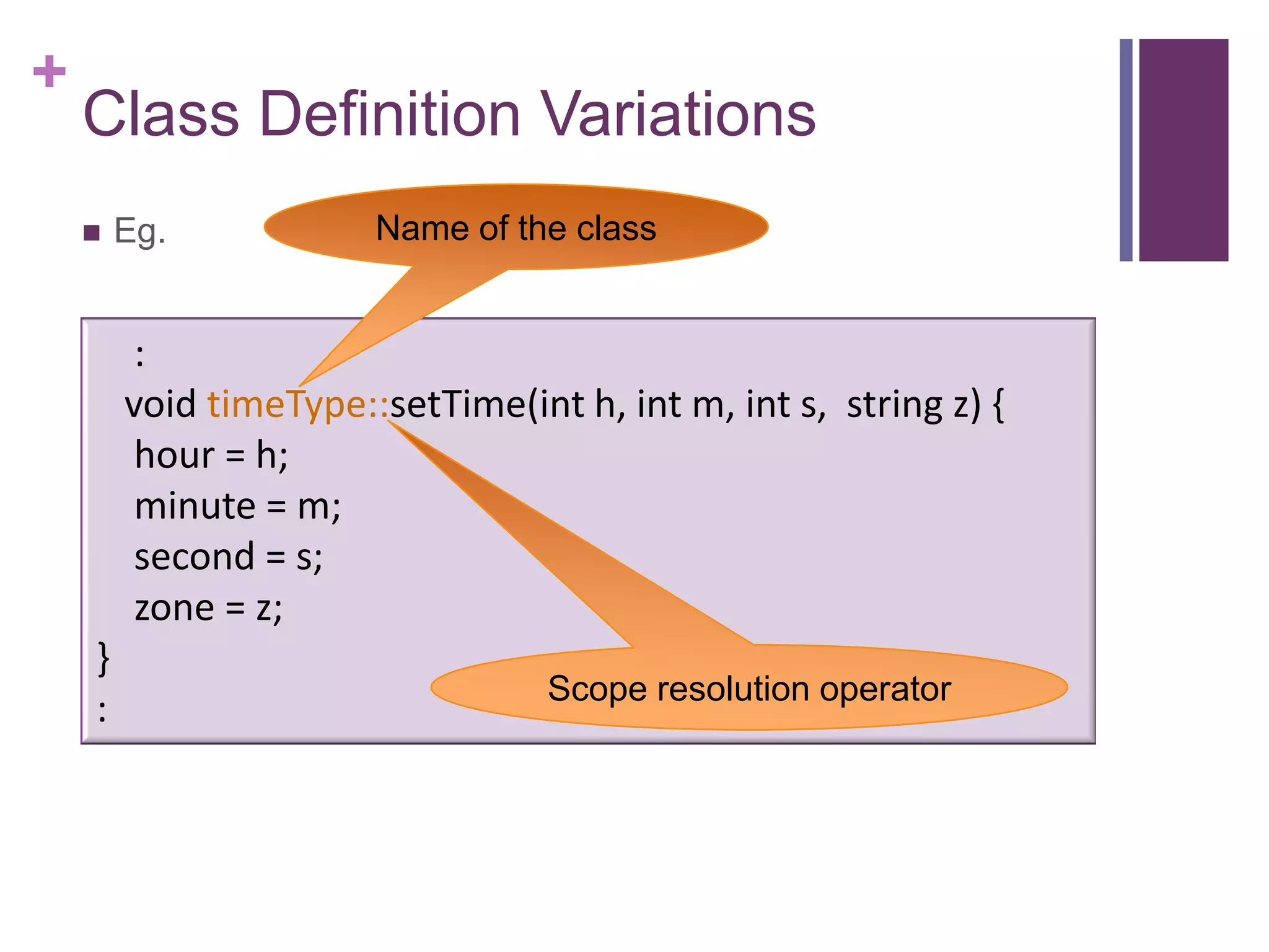 +
    Class Definition Variations
       Eg.            Name of the class


         :
        void timeType::setTime(int h, int m, int s, string z) {
         hour = h;
         minute = m;
         second = s;
         zone = z;
    }
                                  Scope resolution operator
    :
 