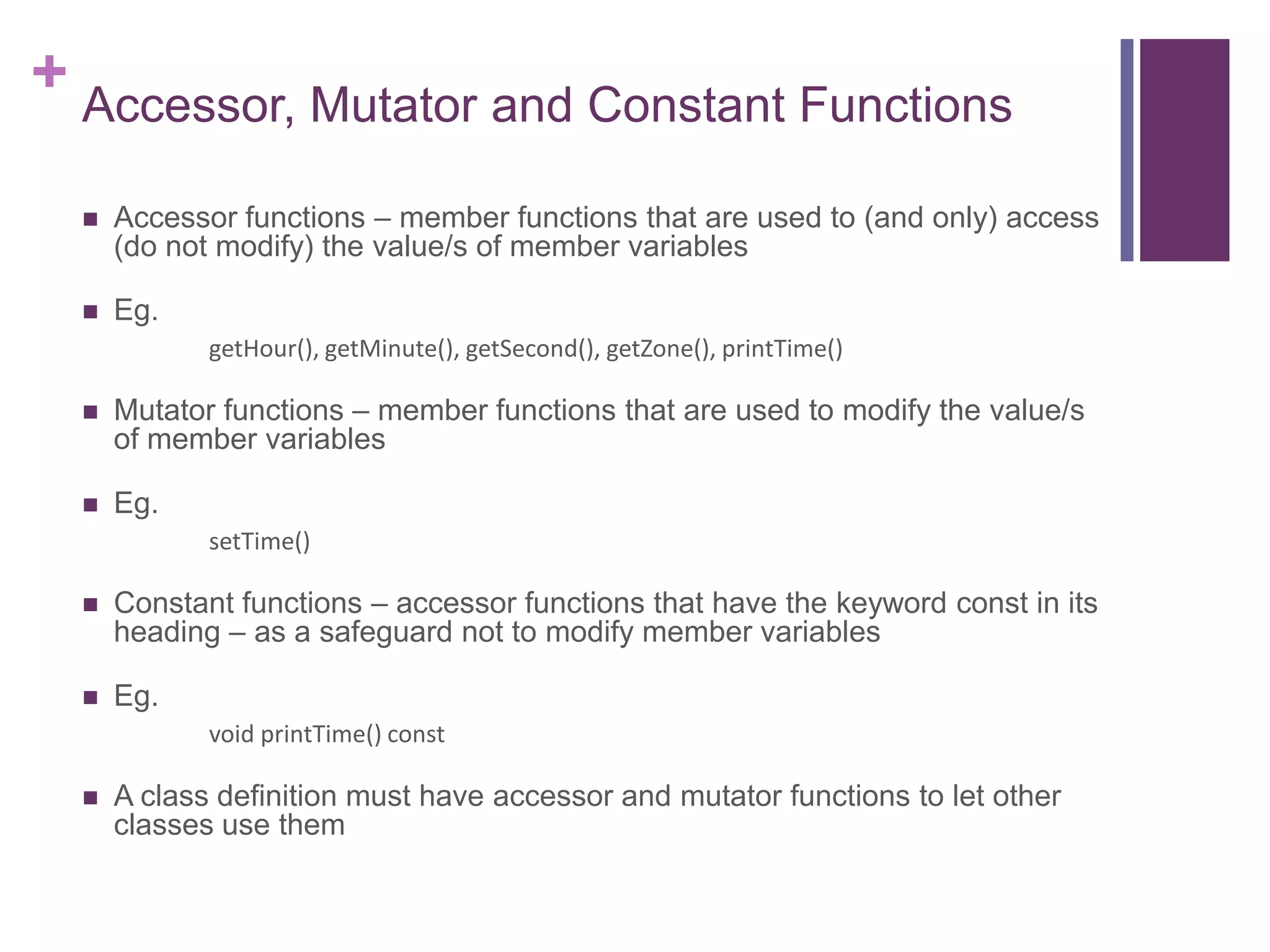+ Accessor, Mutator and Constant Functions

     Accessor functions – member functions that are used to (and only) access
      (do not modify) the value/s of member variables

     Eg.
             getHour(), getMinute(), getSecond(), getZone(), printTime()

     Mutator functions – member functions that are used to modify the value/s
      of member variables

     Eg.
             setTime()

     Constant functions – accessor functions that have the keyword const in its
      heading – as a safeguard not to modify member variables

     Eg.
             void printTime() const

     A class definition must have accessor and mutator functions to let other
      classes use them
 
