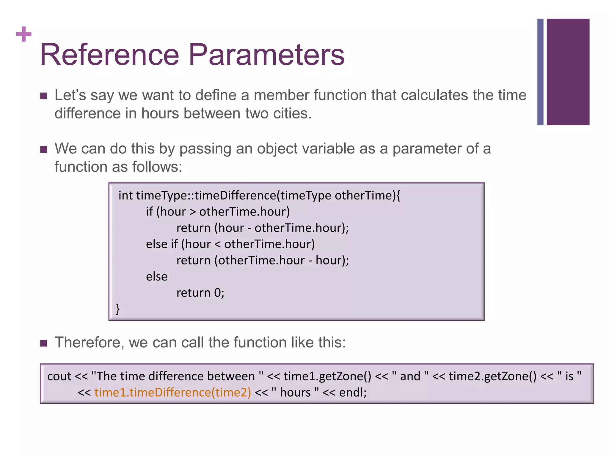 +
    Reference Parameters
       Let’s say we want to define a member function that calculates the time
        difference in hours between two cities.

       We can do this by passing an object variable as a parameter of a
        function as follows:
                  int timeType::timeDifference(timeType otherTime){
                        if (hour > otherTime.hour)
                               return (hour - otherTime.hour);
                        else if (hour < otherTime.hour)
                               return (otherTime.hour - hour);
                        else
                               return 0;
                 }

       Therefore, we can call the function like this:

    cout << "The time difference between " << time1.getZone() << " and " << time2.getZone() << " is "
         << time1.timeDifference(time2) << " hours " << endl;
 
