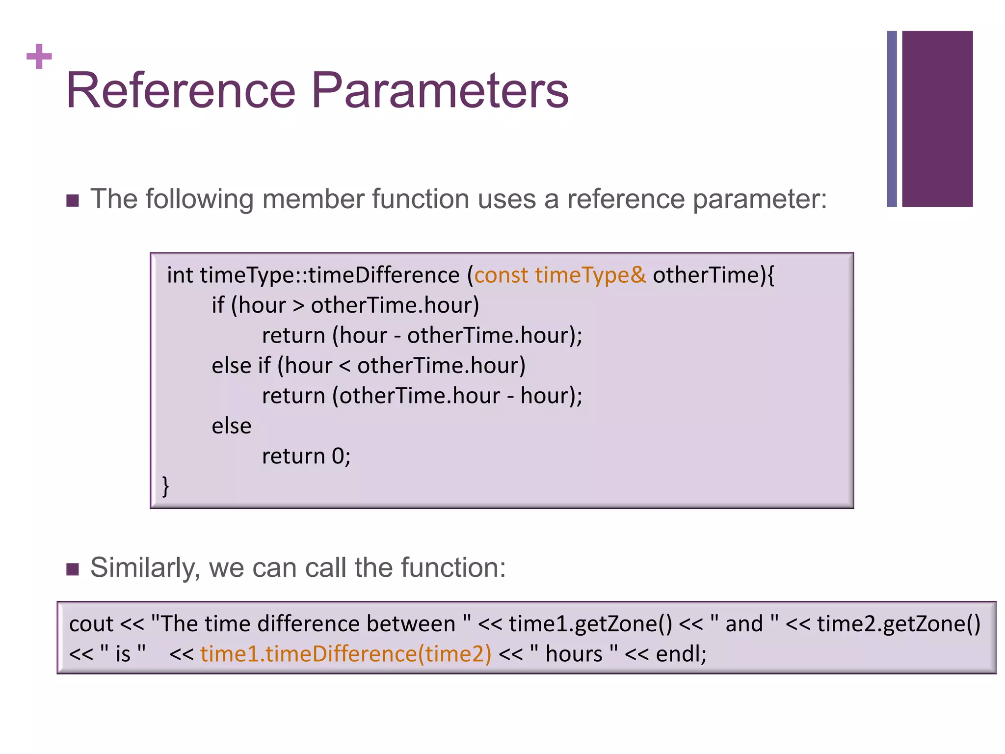 +
    Reference Parameters

       The following member function uses a reference parameter:

               int timeType::timeDifference (const timeType& otherTime){
                     if (hour > otherTime.hour)
                           return (hour - otherTime.hour);
                     else if (hour < otherTime.hour)
                           return (otherTime.hour - hour);
                     else
                           return 0;
              }


       Similarly, we can call the function:
    cout << "The time difference between " << time1.getZone() << " and " << time2.getZone()
    << " is " << time1.timeDifference(time2) << " hours " << endl;
 