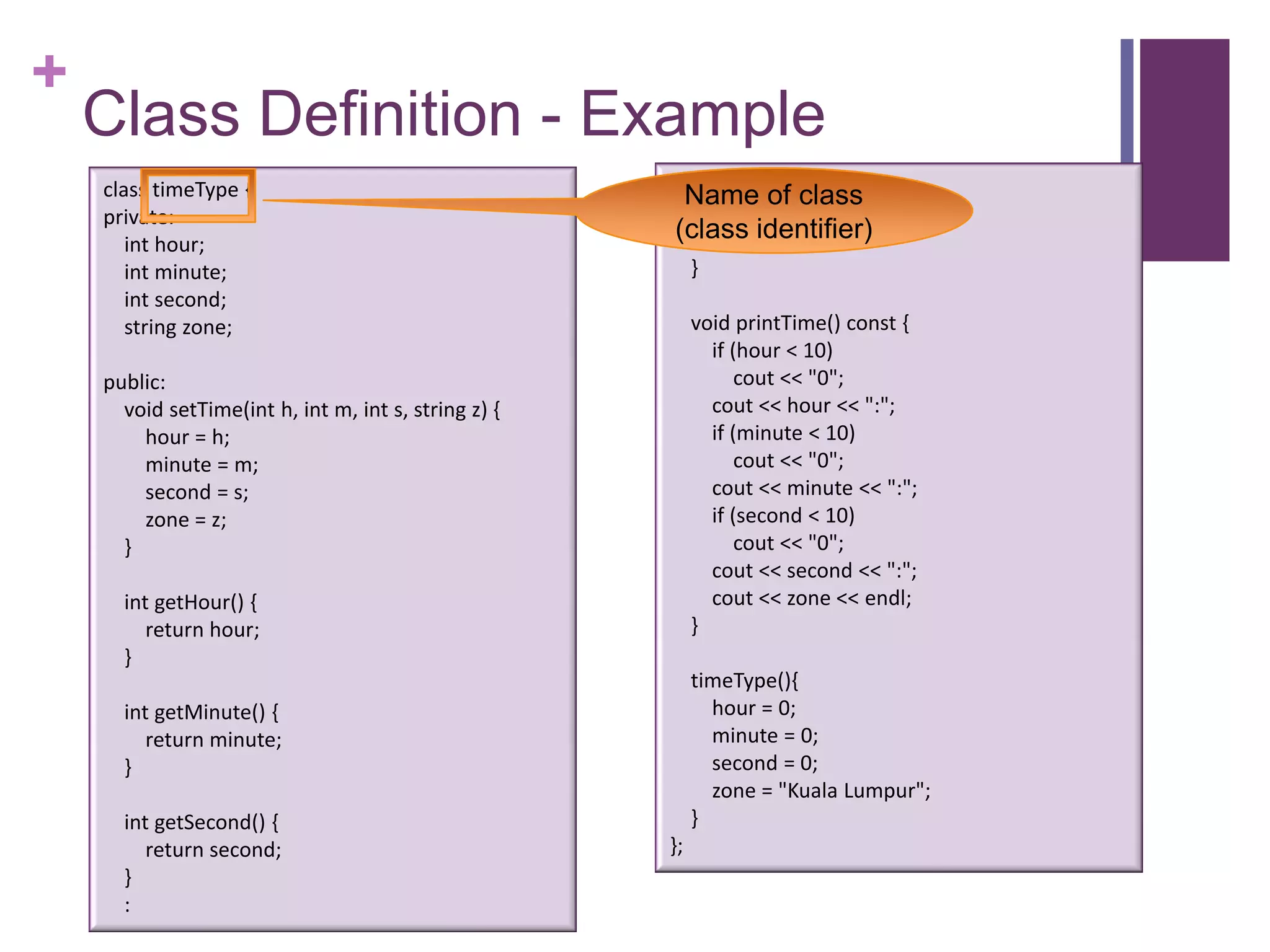 +
    Class Definition - Example
    class timeType {                                    :
                                                       Name of class
    private:                                           string getZone() {
       int hour;
                                                      (class identifier)
                                                          return zone;
       int minute;                                         }
       int second;
       string zone;                                        void printTime() const {
                                                             if (hour < 10)
    public:                                                      cout << "0";
      void setTime(int h, int m, int s, string z) {          cout << hour << ":";
        hour = h;                                            if (minute < 10)
        minute = m;                                              cout << "0";
        second = s;                                          cout << minute << ":";
        zone = z;                                            if (second < 10)
      }                                                          cout << "0";
                                                             cout << second << ":";
      int getHour() {                                        cout << zone << endl;
         return hour;                                      }
      }
                                                           timeType(){
      int getMinute() {                                      hour = 0;
         return minute;                                      minute = 0;
      }                                                      second = 0;
                                                             zone = "Kuala Lumpur";
      int getSecond() {                                    }
         return second;                               };
      }
      :
 