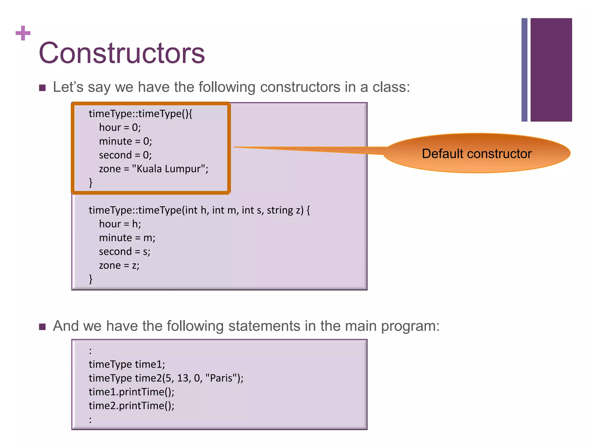 +
    Constructors
       Let’s say we have the following constructors in a class:
             timeType::timeType(){
               hour = 0;
               minute = 0;
               second = 0;                                         Default constructor
               zone = "Kuala Lumpur";
             }

             timeType::timeType(int h, int m, int s, string z) {
               hour = h;
               minute = m;
               second = s;
               zone = z;
             }



       And we have the following statements in the main program:
             :
             timeType time1;
             timeType time2(5, 13, 0, "Paris");
             time1.printTime();
             time2.printTime();
             :
 