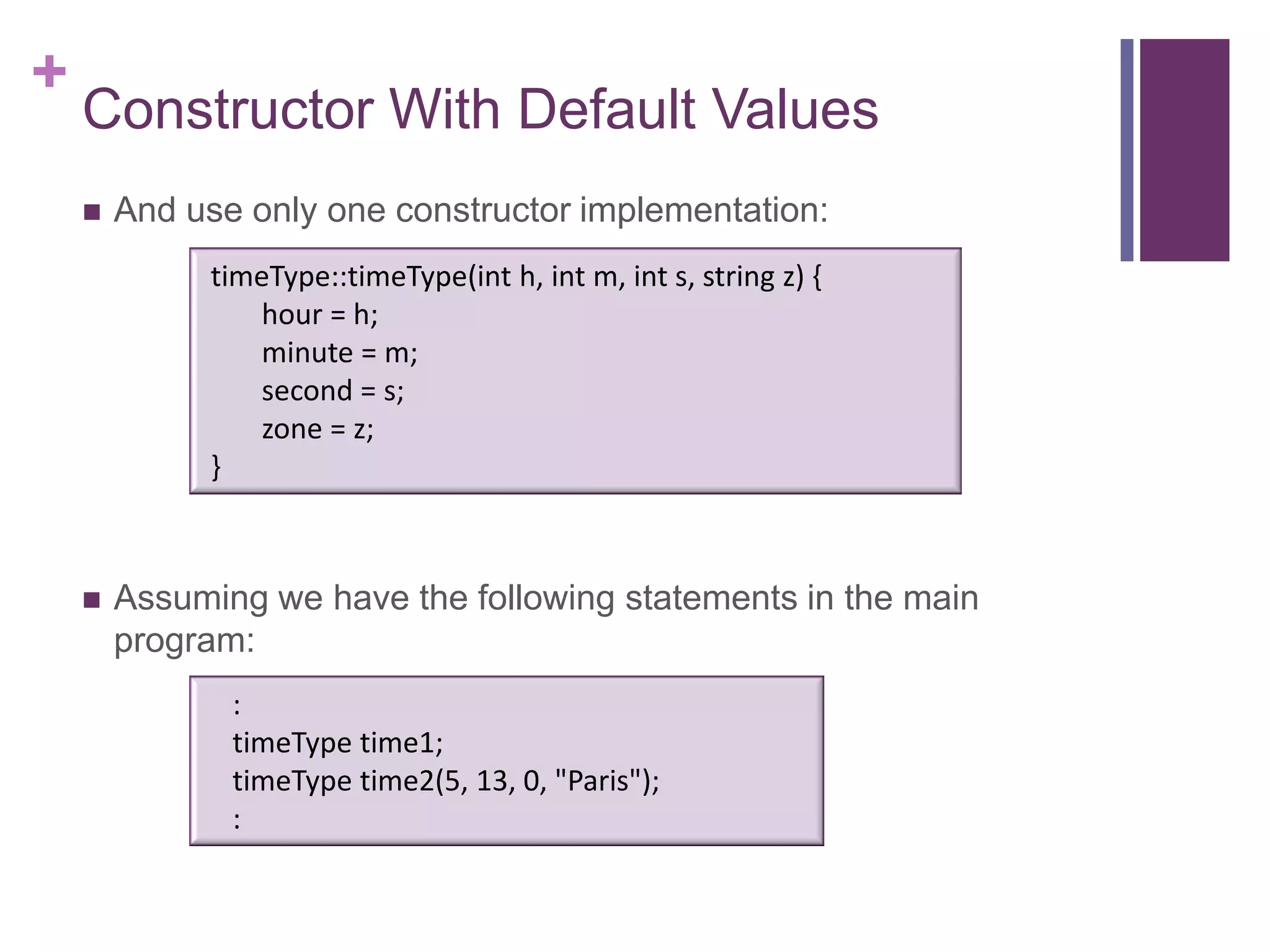 +
    Constructor With Default Values
       And use only one constructor implementation:
             timeType::timeType(int h, int m, int s, string z) {
                hour = h;
                minute = m;
                second = s;
                zone = z;
             }



       Assuming we have the following statements in the main
        program:
               :
               timeType time1;
               timeType time2(5, 13, 0, "Paris");
               :
 