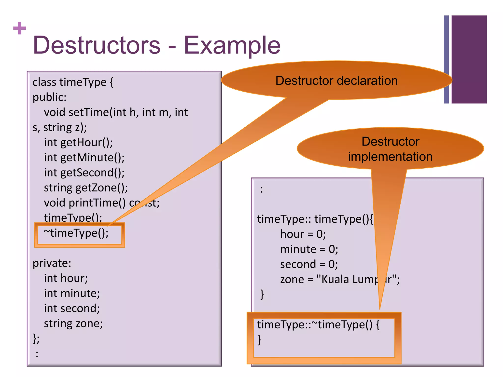 +
    Destructors - Example
    class timeType {                        Destructor declaration
    public:
       void setTime(int h, int m, int
    s, string z);
       int getHour();                                      Destructor
       int getMinute();                                  implementation
       int getSecond();
       string getZone();                :
       void printTime() const;
       timeType();                      timeType:: timeType(){
       ~timeType();                         hour = 0;
                                            minute = 0;
    private:                                second = 0;
       int hour;                            zone = "Kuala Lumpur";
       int minute;                       }
       int second;
       string zone;                     timeType::~timeType() {
    };                                  }
     :
 