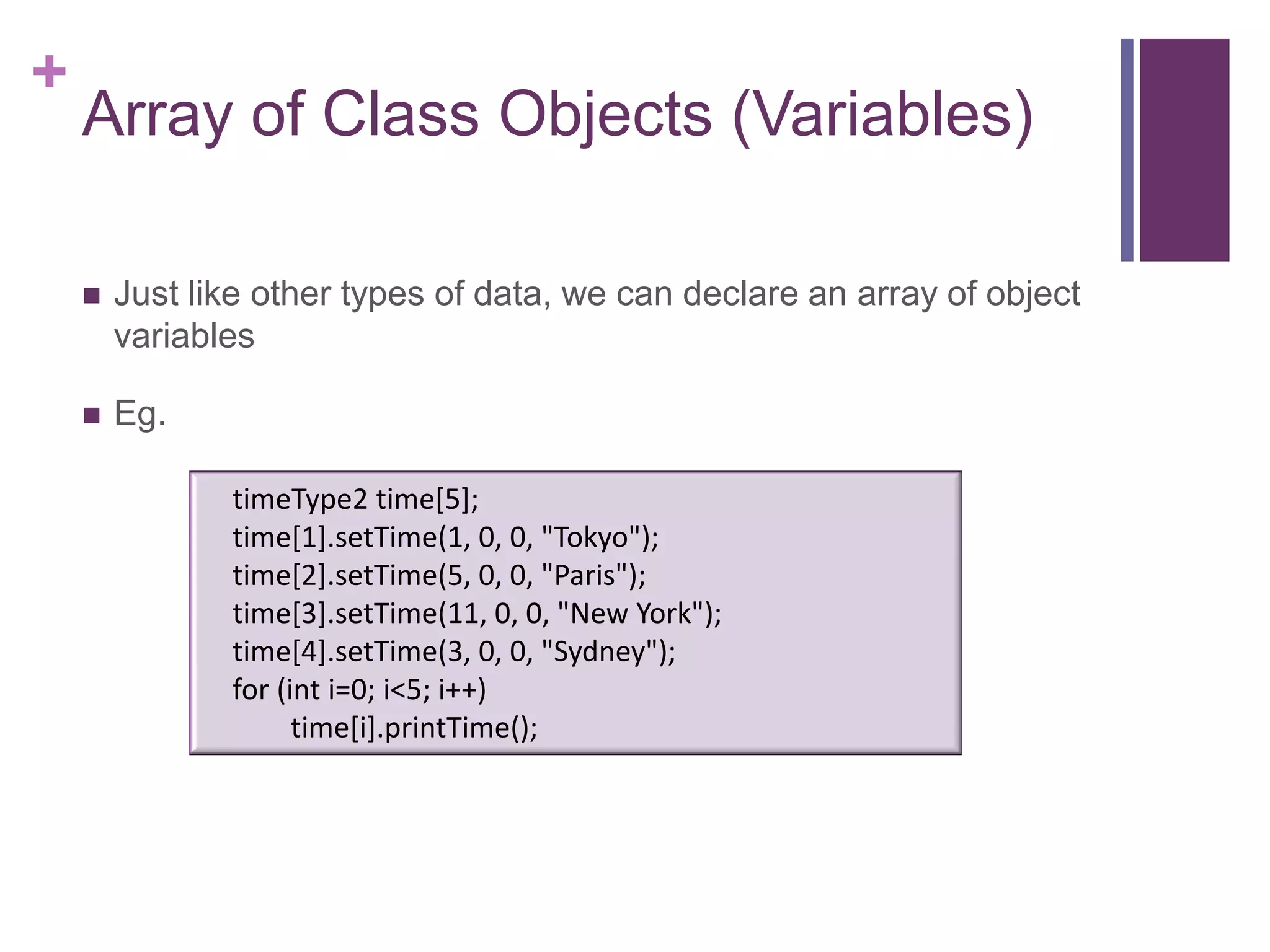 +
    Array of Class Objects (Variables)

       Just like other types of data, we can declare an array of object
        variables

       Eg.

               timeType2 time[5];
               time[1].setTime(1, 0, 0, "Tokyo");
               time[2].setTime(5, 0, 0, "Paris");
               time[3].setTime(11, 0, 0, "New York");
               time[4].setTime(3, 0, 0, "Sydney");
               for (int i=0; i<5; i++)
                     time[i].printTime();
 