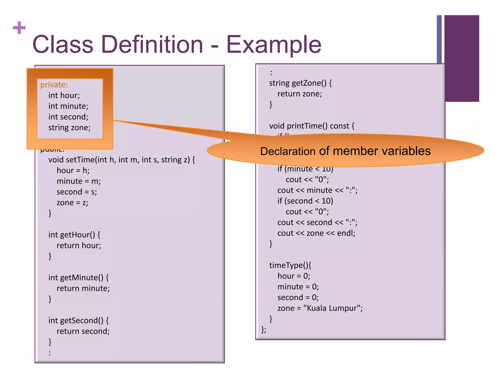 +
    Class Definition - Example
    class timeType {                                       :
    private:                                               string getZone() {
       int hour;                                              return zone;
       int minute;                                         }
       int second;
       string zone;                                    void printTime() const {
                                                         if (hour < 10)
    public:                                           Declaration"0"; member
                                                             cout <<
                                                                      of              variables
      void setTime(int h, int m, int s, string z) {      cout << hour << ":";
        hour = h;                                        if (minute < 10)
        minute = m;                                          cout << "0";
        second = s;                                      cout << minute << ":";
        zone = z;                                        if (second < 10)
      }                                                      cout << "0";
                                                         cout << second << ":";
      int getHour() {                                    cout << zone << endl;
         return hour;                                  }
      }
                                                           timeType(){
      int getMinute() {                                      hour = 0;
         return minute;                                      minute = 0;
      }                                                      second = 0;
                                                             zone = "Kuala Lumpur";
      int getSecond() {                                    }
         return second;                               };
      }
      :
 