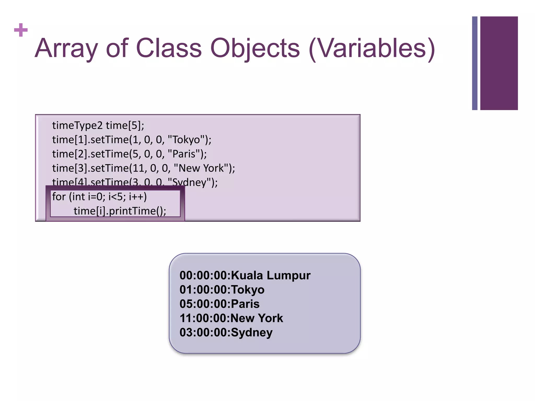 +
    Array of Class Objects (Variables)

     timeType2 time[5];
     time[1].setTime(1, 0, 0, "Tokyo");
     time[2].setTime(5, 0, 0, "Paris");
     time[3].setTime(11, 0, 0, "New York");
     time[4].setTime(3, 0, 0, "Sydney");
     for (int i=0; i<5; i++)
          time[i].printTime();




                               00:00:00:Kuala Lumpur
                               01:00:00:Tokyo
                               05:00:00:Paris
                               11:00:00:New York
                               03:00:00:Sydney
 