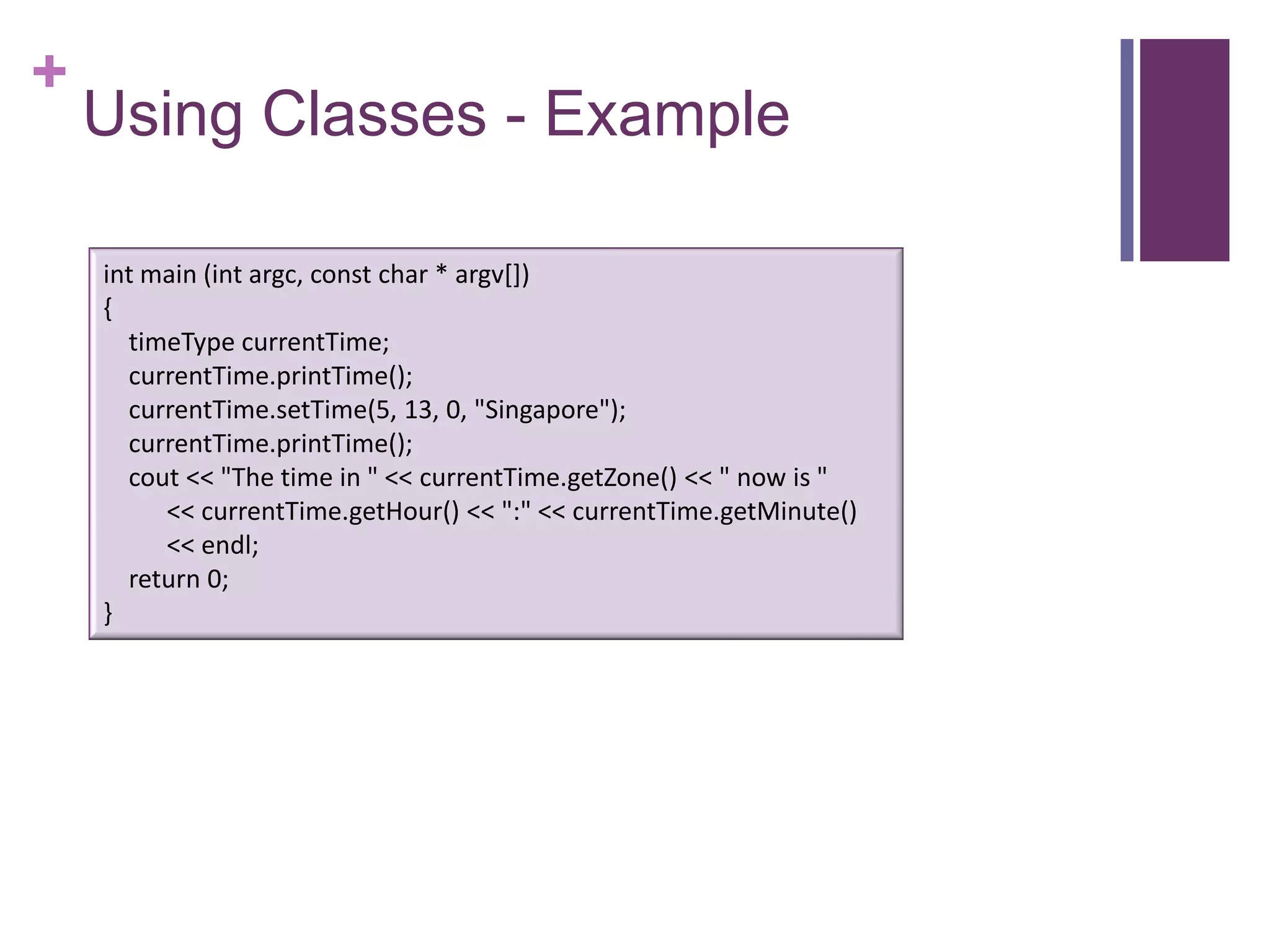 +
    Using Classes - Example

    int main (int argc, const char * argv[])
    {
      timeType currentTime;
      currentTime.printTime();
      currentTime.setTime(5, 13, 0, "Singapore");
      currentTime.printTime();
      cout << "The time in " << currentTime.getZone() << " now is "
         << currentTime.getHour() << ":" << currentTime.getMinute()
         << endl;
      return 0;
    }
 