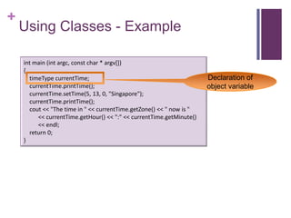 +
    Using Classes - Example

    int main (int argc, const char * argv[])
    {
      timeType currentTime;                                           Declaration of
      currentTime.printTime();                                        object variable
      currentTime.setTime(5, 13, 0, "Singapore");
      currentTime.printTime();
      cout << "The time in " << currentTime.getZone() << " now is "
         << currentTime.getHour() << ":" << currentTime.getMinute()
         << endl;
      return 0;
    }
 
