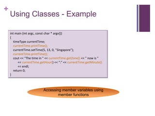+
    Using Classes - Example

    int main (int argc, const char * argv[])
    {
      timeType currentTime;
      currentTime.printTime();
      currentTime.setTime(5, 13, 0, "Singapore");
      currentTime.printTime();
      cout << "The time in " << currentTime.getZone() << " now is "
         << currentTime.getHour() << ":" << currentTime.getMinute()
         << endl;
      return 0;
    }



                          Accessing member variables using
                                  member functions
 