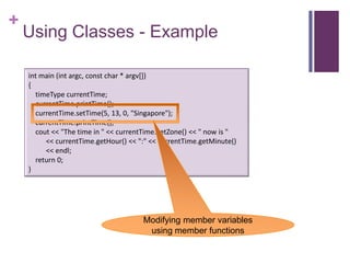 +
    Using Classes - Example

    int main (int argc, const char * argv[])
    {
      timeType currentTime;
      currentTime.printTime();
      currentTime.setTime(5, 13, 0, "Singapore");
      currentTime.printTime();
      cout << "The time in " << currentTime.getZone() << " now is "
         << currentTime.getHour() << ":" << currentTime.getMinute()
         << endl;
      return 0;
    }




                                      Modifying member variables
                                       using member functions
 