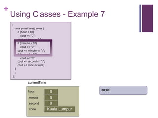 +
    Using Classes - Example 7
    :
         void printTime() const {
           if (hour < 10)
              cout << "0";
           cout << hour << ":";
           if (minute < 10)
              cout << "0";
           cout << minute << ":";
           if (second < 10)
              cout << "0";
           cout << second << ":";
           cout << zone << endl;
         }
         :
    };

                   currentTime

                                                   00:00:
                   hour              0
                    minute           0
                                     first
                    second           0
                    zone            Kuala Lumpur
 