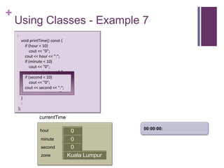 +
    Using Classes - Example 7
    :
         void printTime() const {
           if (hour < 10)
              cout << "0";
           cout << hour << ":";
           if (minute < 10)
              cout << "0";
           cout << minute << ":";
           if (second < 10)
              cout << "0";
           cout << second << ":";
           cout << zone << endl;
         }
         :
    };

                   currentTime

                                                   00:00:00:
                   hour              0
                    minute           0
                                     first
                    second           0
                    zone            Kuala Lumpur
 