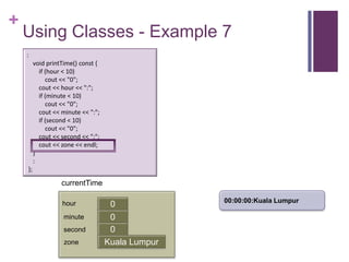 +
    Using Classes - Example 7
    :
         void printTime() const {
           if (hour < 10)
              cout << "0";
           cout << hour << ":";
           if (minute < 10)
              cout << "0";
           cout << minute << ":";
           if (second < 10)
              cout << "0";
           cout << second << ":";
           cout << zone << endl;
         }
         :
    };

                   currentTime

                                                   00:00:00:Kuala Lumpur
                   hour              0
                    minute           0
                                     first
                    second           0
                    zone            Kuala Lumpur
 
