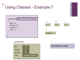 +
    Using Classes - Example 7

    :
         void setTime(int h, int m, int s, string z)
         {                                             h           m          s
           hour = h;
           minute = m;                                 5           13         0

           second = s;
           zone = z;                                   z
         }
                                                       Singapore
     :
    };


                  currentTime

                                                              00:00:00:Kuala Lumpur
                  hour            0
                  minute          0
                                  first
                  second          0
                  zone           Kuala Lumpur
 