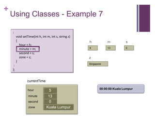 +
    Using Classes - Example 7

    :
         void setTime(int h, int m, int s, string z)
         {                                             h           m          s
           hour = h;
           minute = m;                                 5           13         0

           second = s;
           zone = z;                                   z
         }
                                                       Singapore
     :
    };


                  currentTime

                                                              00:00:00:Kuala Lumpur
                  hour             5
                  minute          13
                                  first
                  second           0
                  zone           Kuala Lumpur
 