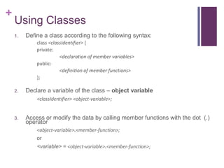 +
    Using Classes
    1.   Define a class according to the following syntax:
             class <classIdentifier> {
             private:
                        <declaration of member variables>
             public:
                        <definition of member functions>
             };

    2.   Declare a variable of the class – object variable
             <classIdentifier> <object-variable>;


    3.   Access or modify the data by calling member functions with the dot (.)
         operator
             <object-variable>.<member-function>;
             or
             <variable> = <object-variable>.<member-function>;
 