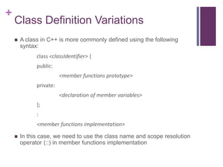+
    Class Definition Variations
       A class in C++ is more commonly defined using the following
        syntax:
              class <classIdentifier> {
              public:
                         <member functions prototype>
              private:
                         <declaration of member variables>
              };
              :
              <member functions implementation>

       In this case, we need to use the class name and scope resolution
        operator (::) in member functions implementation
 