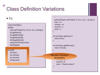 +
    Class Definition Variations
                                                               :
        Eg.                                                   void timeType::setTime(int h, int m, int s, string z) {
                                                                hour = h;
        class timeType {                                        minute = m;
        public:                                                 second = s;
          void setTime(int h, int m, int s, string z);          zone = z;
                                                           }
          int getHour();
          int getMinute();
                                                           int timeType::getHour() {
          int getSecond();                                   return hour;
          string getZone();                                }
          void printTime() const;
          timeType();                                     int timeType::getMinute() {
                                                             return minute;
        private:                                          }
           int hour;                                      :
           int minute;                                    timeType:: timeType(){
                                                         Member functions
           int second;                                          hour = 0;
                                                             declaration
           string zone;                                         minute = 0;
        };                                                      second = 0;
         :                                                      zone = "Kuala Lumpur";
                                                           }
 