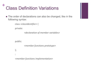 +
    Class Definition Variations
       The order of declarations can also be changed, like in the
        following syntax:
              class <classIdentifier> {
              private:
                         <declaration of member variables>


              public:
                         <member functions prototype>
              };
              :
              <member functions implementation>
 