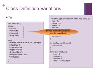 +
    Class Definition Variations
                                                                   :
        Eg.                                                       void timeType::setTime(int h, int m, int s, string z) {
                                                                    hour = h;
        class timeType {                                            minute = m;
        private:                                                    second = s;
          int hour;                                                 zone = z;
                                                               }
          int minute;                                     private member variables
          int second;                                          aretimeType::getHour() {
                                                               int declared first
          string zone;                                             return hour;
                                                               }
        public:
           void setTime(int h, int m, int s, string z);        int timeType::getMinute() {
           int getHour();                                         return minute;
           int getMinute();                                    }
           int getSecond();                                    :
           string getZone();                                   timeType:: timeType(){
           void printTime() const;                                   hour = 0;
           timeType();                                               minute = 0;
        };                                                           second = 0;
         :                                                           zone = "Kuala Lumpur";
                                                                }
 