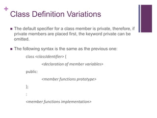 +
    Class Definition Variations
       The default specifier for a class member is private, therefore, if
        private members are placed first, the keyword private can be
        omitted.

       The following syntax is the same as the previous one:
              class <classIdentifier> {
                        <declaration of member variables>
              public:
                        <member functions prototype>
              };
              :
              <member functions implementation>
 