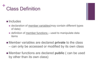 +
    Class Definition

     Includes
        declaration of member variables(may contain different types
         of data)
        definition of member functions – used to manipulate data
         items

     Member  variables are declared private to the class
     – can only be accessed or modified by its own class

     Member  functions are declared public ( can be used
     by other than its own class)
 