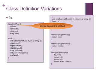 +
    Class Definition Variations
                                                                    :
        Eg.                                                     void timeType::setTime(int h, int m, int s, string z) {
                                                                  hour = h;
        class timeType {                                          minute = m;
          int hour;                                               second = s;
                                                    private keyword is omitted
          int minute;                                             zone = z;
                                                               }
          int second;
          string zone;
                                                                  int timeType::getHour() {
                                                                    return hour;
        public:                                                   }
           void setTime(int h, int m, int s, string z);
           int getHour();                                         int timeType::getMinute() {
           int getMinute();                                          return minute;
           int getSecond();                                       }
           string getZone();                                      :
           void printTime() const;                                timeType:: timeType(){
           timeType();                                                  hour = 0;
        };                                                              minute = 0;
         :                                                              second = 0;
                                                                        zone = "Kuala Lumpur";
                                                                   }
 