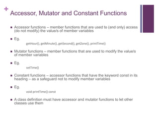 + Accessor, Mutator and Constant Functions

     Accessor functions – member functions that are used to (and only) access
      (do not modify) the value/s of member variables

     Eg.
             getHour(), getMinute(), getSecond(), getZone(), printTime()

     Mutator functions – member functions that are used to modify the value/s
      of member variables

     Eg.
             setTime()

     Constant functions – accessor functions that have the keyword const in its
      heading – as a safeguard not to modify member variables

     Eg.
             void printTime() const

     A class definition must have accessor and mutator functions to let other
      classes use them
 
