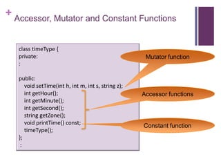 + Accessor, Mutator and Constant Functions


   class timeType {
   private:                                           Mutator function
   :

   public:
      void setTime(int h, int m, int s, string z);
      int getHour();                                 Accessor functions
      int getMinute();
      int getSecond();
      string getZone();
      void printTime() const;                        Constant function
      timeType();
   };
    :
 