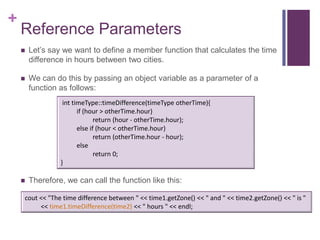+
    Reference Parameters
       Let’s say we want to define a member function that calculates the time
        difference in hours between two cities.

       We can do this by passing an object variable as a parameter of a
        function as follows:
                  int timeType::timeDifference(timeType otherTime){
                        if (hour > otherTime.hour)
                               return (hour - otherTime.hour);
                        else if (hour < otherTime.hour)
                               return (otherTime.hour - hour);
                        else
                               return 0;
                 }

       Therefore, we can call the function like this:

    cout << "The time difference between " << time1.getZone() << " and " << time2.getZone() << " is "
         << time1.timeDifference(time2) << " hours " << endl;
 