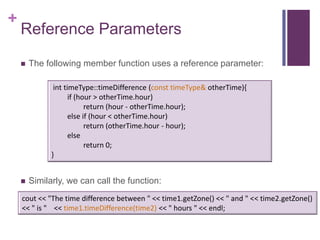 +
    Reference Parameters

       The following member function uses a reference parameter:

               int timeType::timeDifference (const timeType& otherTime){
                     if (hour > otherTime.hour)
                           return (hour - otherTime.hour);
                     else if (hour < otherTime.hour)
                           return (otherTime.hour - hour);
                     else
                           return 0;
              }


       Similarly, we can call the function:
    cout << "The time difference between " << time1.getZone() << " and " << time2.getZone()
    << " is " << time1.timeDifference(time2) << " hours " << endl;
 