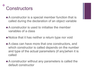 +
    Constructors
     A constructor is a special member function that is
     called during the declaration of an object variable

     A constructor is used to initialise the member
     variables of a class

     Notice   that it has neither a return type nor void

     A class
            can have more that one constructors, and
     which constructor is called depends on the number
     and type of the actual parameters (if any)when it is
     called

     A constructorwithout any parameters is called the
     default constructor
 