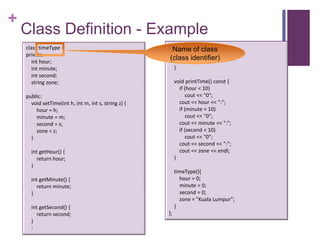 +
    Class Definition - Example
    class timeType {                                    :
                                                       Name of class
    private:                                           string getZone() {
       int hour;
                                                      (class identifier)
                                                          return zone;
       int minute;                                         }
       int second;
       string zone;                                        void printTime() const {
                                                             if (hour < 10)
    public:                                                      cout << "0";
      void setTime(int h, int m, int s, string z) {          cout << hour << ":";
        hour = h;                                            if (minute < 10)
        minute = m;                                              cout << "0";
        second = s;                                          cout << minute << ":";
        zone = z;                                            if (second < 10)
      }                                                          cout << "0";
                                                             cout << second << ":";
      int getHour() {                                        cout << zone << endl;
         return hour;                                      }
      }
                                                           timeType(){
      int getMinute() {                                      hour = 0;
         return minute;                                      minute = 0;
      }                                                      second = 0;
                                                             zone = "Kuala Lumpur";
      int getSecond() {                                    }
         return second;                               };
      }
      :
 