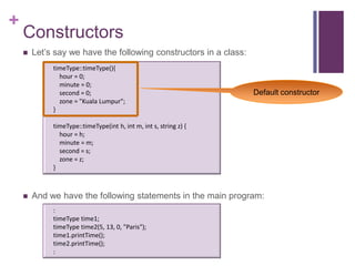 +
    Constructors
       Let’s say we have the following constructors in a class:
             timeType::timeType(){
               hour = 0;
               minute = 0;
               second = 0;                                         Default constructor
               zone = "Kuala Lumpur";
             }

             timeType::timeType(int h, int m, int s, string z) {
               hour = h;
               minute = m;
               second = s;
               zone = z;
             }



       And we have the following statements in the main program:
             :
             timeType time1;
             timeType time2(5, 13, 0, "Paris");
             time1.printTime();
             time2.printTime();
             :
 