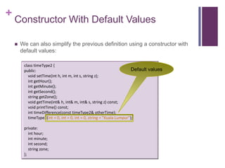 +
    Constructor With Default Values

       We can also simplify the previous definition using a constructor with
        default values:

         class timeType2 {
         public:                                                        Default values
           void setTime(int h, int m, int s, string z);
           int getHour();
           int getMinute();
           int getSecond();
           string getZone();
           void getTime(int& h, int& m, int& s, string z) const;
           void printTime() const;
           int timeDifference(const timeType2& otherTime);
           timeType2(int = 0, int = 0, int = 0, string = "Kuala Lumpur");

         private:
            int hour;
            int minute;
            int second;
            string zone;
         };
 