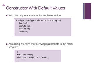 +
    Constructor With Default Values
       And use only one constructor implementation:
             timeType::timeType(int h, int m, int s, string z) {
                hour = h;
                minute = m;
                second = s;
                zone = z;
             }



       Assuming we have the following statements in the main
        program:
               :
               timeType time1;
               timeType time2(5, 13, 0, "Paris");
               :
 