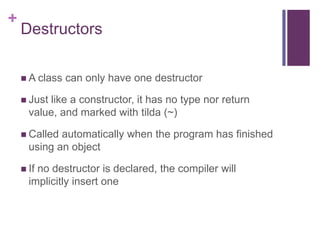 +
    Destructors

     A class   can only have one destructor

     Justlike a constructor, it has no type nor return
      value, and marked with tilda (~)

     Called automatically when the program has finished
      using an object

     Ifno destructor is declared, the compiler will
      implicitly insert one
 