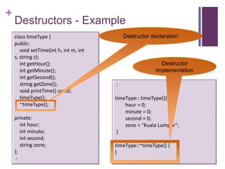 +
    Destructors - Example
    class timeType {                        Destructor declaration
    public:
       void setTime(int h, int m, int
    s, string z);
       int getHour();                                      Destructor
       int getMinute();                                  implementation
       int getSecond();
       string getZone();                :
       void printTime() const;
       timeType();                      timeType:: timeType(){
       ~timeType();                         hour = 0;
                                            minute = 0;
    private:                                second = 0;
       int hour;                            zone = "Kuala Lumpur";
       int minute;                       }
       int second;
       string zone;                     timeType::~timeType() {
    };                                  }
     :
 