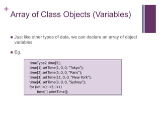 +
    Array of Class Objects (Variables)

       Just like other types of data, we can declare an array of object
        variables

       Eg.

               timeType2 time[5];
               time[1].setTime(1, 0, 0, "Tokyo");
               time[2].setTime(5, 0, 0, "Paris");
               time[3].setTime(11, 0, 0, "New York");
               time[4].setTime(3, 0, 0, "Sydney");
               for (int i=0; i<5; i++)
                     time[i].printTime();
 