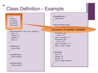 +
    Class Definition - Example
    class timeType {                                       :
    private:                                               string getZone() {
       int hour;                                              return zone;
       int minute;                                         }
       int second;
       string zone;                                    void printTime() const {
                                                         if (hour < 10)
    public:                                           Declaration"0"; member
                                                             cout <<
                                                                      of              variables
      void setTime(int h, int m, int s, string z) {      cout << hour << ":";
        hour = h;                                        if (minute < 10)
        minute = m;                                          cout << "0";
        second = s;                                      cout << minute << ":";
        zone = z;                                        if (second < 10)
      }                                                      cout << "0";
                                                         cout << second << ":";
      int getHour() {                                    cout << zone << endl;
         return hour;                                  }
      }
                                                           timeType(){
      int getMinute() {                                      hour = 0;
         return minute;                                      minute = 0;
      }                                                      second = 0;
                                                             zone = "Kuala Lumpur";
      int getSecond() {                                    }
         return second;                               };
      }
      :
 